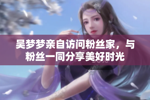 吳夢夢親自訪問粉絲家，與粉絲一同分享美好時光