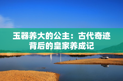 玉器養(yǎng)大的公主：古代奇跡背后的皇家養(yǎng)成記