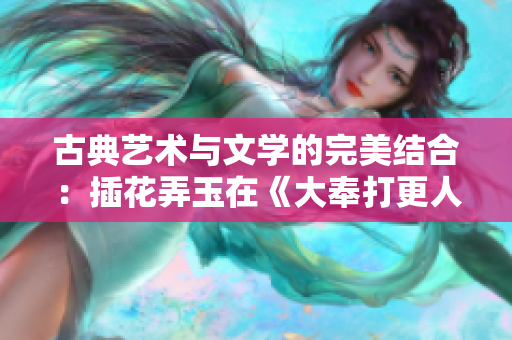 古典藝術(shù)與文學(xué)的完美結(jié)合：插花弄玉在《大奉打更人》中的意義