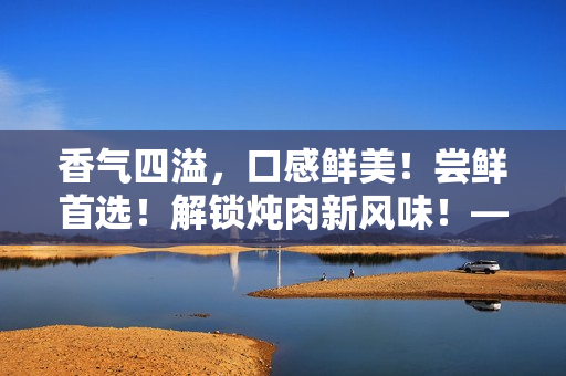 香氣四溢，口感鮮美！嘗鮮首選！解鎖燉肉新風(fēng)味！——海棠燉肉秘籍大公開！