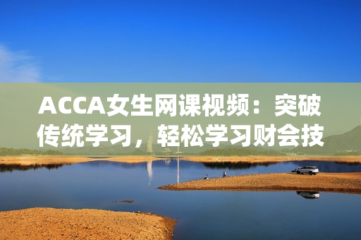 ACCA女生網(wǎng)課視頻：突破傳統(tǒng)學(xué)習(xí)，輕松學(xué)習(xí)財會技能
