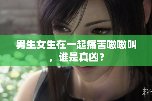 男生女生在一起痛苦嗷嗷叫，誰是真兇？