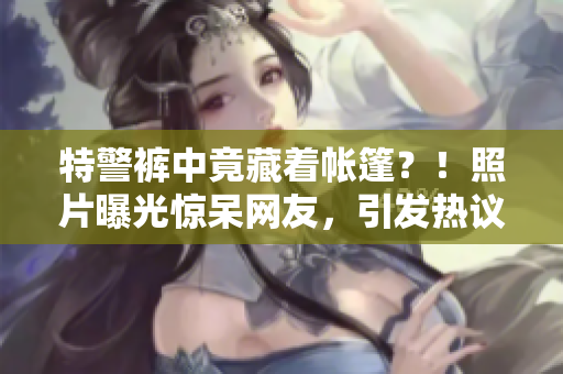 特警褲中竟藏著帳篷？！照片曝光驚呆網(wǎng)友，引發(fā)熱議