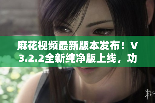 麻花視頻最新版本發(fā)布！V3.2.2全新純凈版上線，功能升級(jí)，體驗(yàn)更流暢