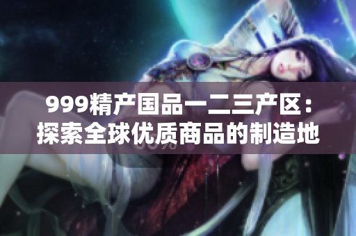 999精產國品一二三產區(qū)：探索全球優(yōu)質商品的制造地