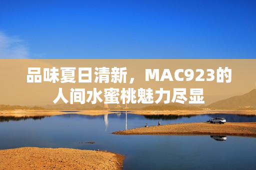 品味夏日清新，MAC923的人間水蜜桃魅力盡顯