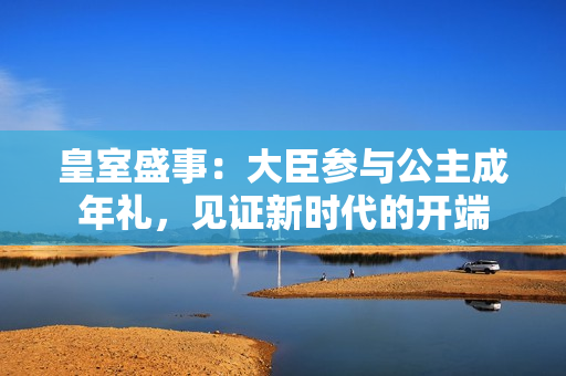 皇室盛事：大臣參與公主成年禮，見(jiàn)證新時(shí)代的開(kāi)端