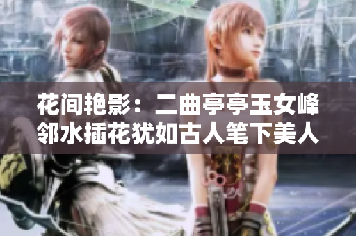 花間艷影：二曲亭亭玉女峰鄰水插花猶如古人筆下美人