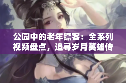 公園中的老年鏢客：全系列視頻盤點，追尋歲月英雄傳奇