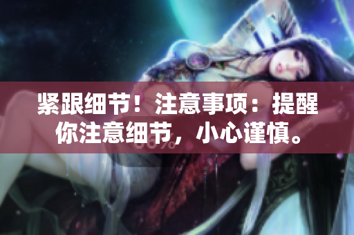 緊跟細(xì)節(jié)！注意事項(xiàng)：提醒你注意細(xì)節(jié)，小心謹(jǐn)慎。