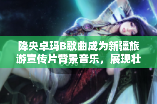 降央卓瑪B歌曲成為新疆旅游宣傳片背景音樂，展現(xiàn)壯美景色