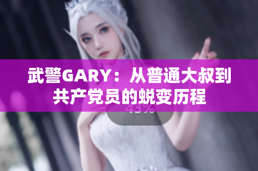 武警GARY：從普通大叔到共產黨員的蛻變歷程