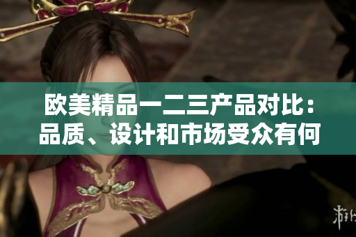 歐美精品一二三產(chǎn)品對(duì)比：品質(zhì)、設(shè)計(jì)和市場(chǎng)受眾有何不同？