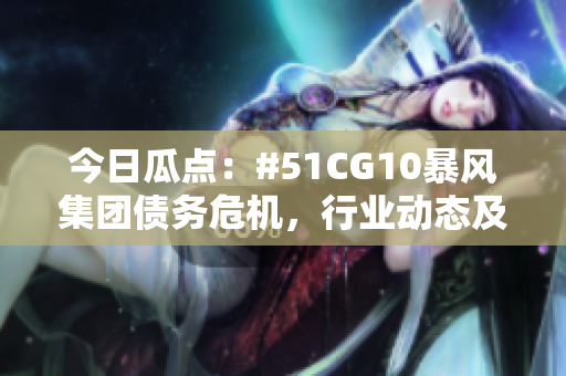 今日瓜點(diǎn)：#51CG10暴風(fēng)集團(tuán)債務(wù)危機(jī)，行業(yè)動態(tài)及市場反應(yīng)揭秘