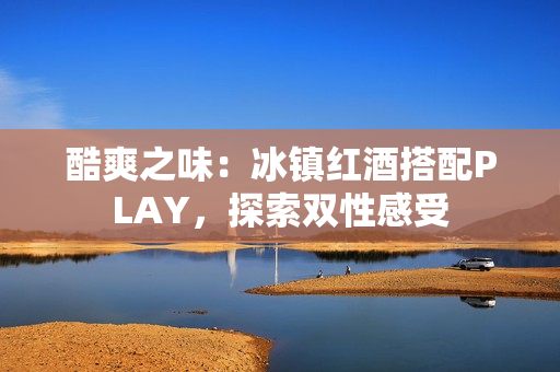 酷爽之味：冰鎮(zhèn)紅酒搭配PLAY，探索雙性感受