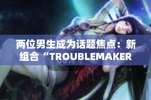 兩位男生成為話(huà)題焦點(diǎn)：新組合“TROUBLEMAKER”瞬間引發(fā)關(guān)注