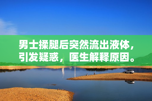 男士揉腿后突然流出液體，引發(fā)疑惑，醫(yī)生解釋原因。