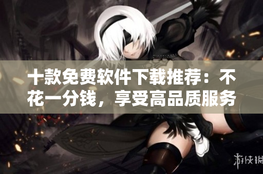 十款免費軟件下載推薦：不花一分錢，享受高品質(zhì)服務(wù)