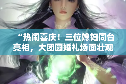 “熱鬧喜慶！三位媳婦同臺(tái)亮相，大團(tuán)圓婚禮場(chǎng)面壯觀！”