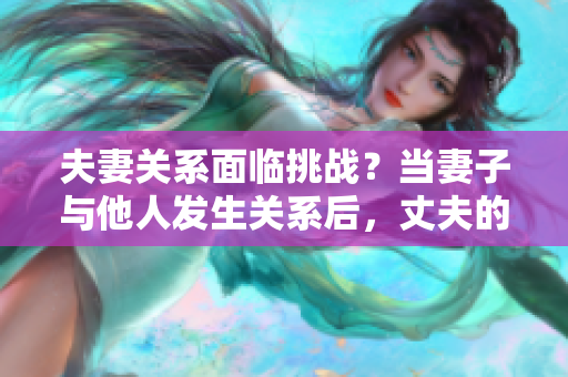 夫妻關(guān)系面臨挑戰(zhàn)？當(dāng)妻子與他人發(fā)生關(guān)系后，丈夫的選擇是否正當(dāng)？