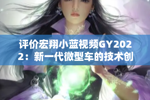 評價宏翔小藍(lán)視頻GY2022：新一代微型車的技術(shù)創(chuàng)新與駕駛體驗