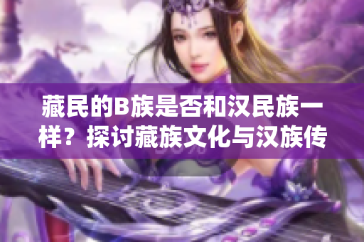 藏民的B族是否和漢民族一樣？探討藏族文化與漢族傳統之異同