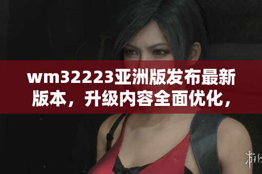 wm32223亞洲版發(fā)布最新版本，升級內容全面優(yōu)化，用戶體驗升級