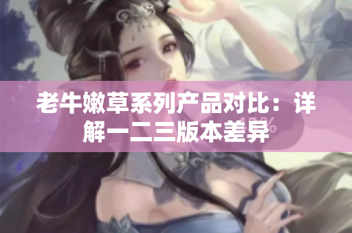 老牛嫩草系列產(chǎn)品對比：詳解一二三版本差異