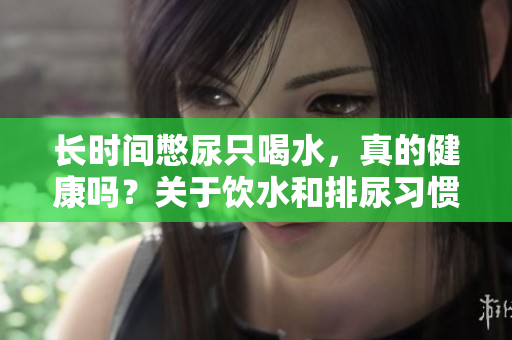長時(shí)間憋尿只喝水，真的健康嗎？關(guān)于飲水和排尿習(xí)慣的正確認(rèn)識與建議