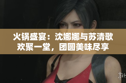 火鍋盛宴：沈娜娜與蘇清歌歡聚一堂，團(tuán)圓美味盡享