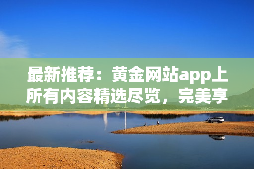 最新推薦：黃金網(wǎng)站app上所有內(nèi)容精選盡覽，完美享受數(shù)碼黃金影音！