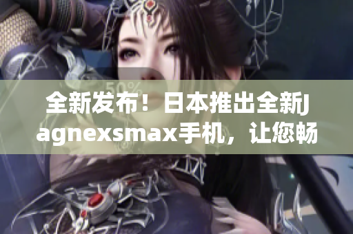 全新發(fā)布！日本推出全新Jagnexsmax手機(jī)，讓您暢享卓越性能與精湛設(shè)計(jì)