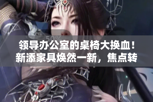 領(lǐng)導(dǎo)辦公室的桌椅大換血！新添家具煥然一新，焦點(diǎn)轉(zhuǎn)向舒適與時(shí)尚
