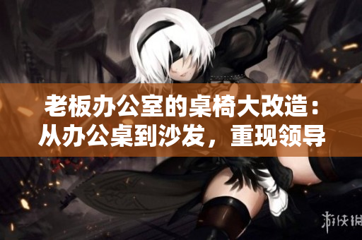 老板辦公室的桌椅大改造：從辦公桌到沙發(fā)，重現(xiàn)領(lǐng)導(dǎo)空間的風(fēng)采