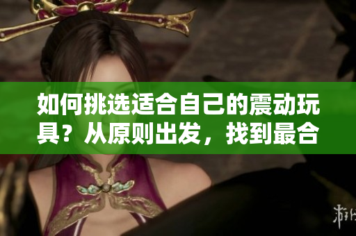 如何挑選適合自己的震動(dòng)玩具？從原則出發(fā)，找到最合適的伴侶