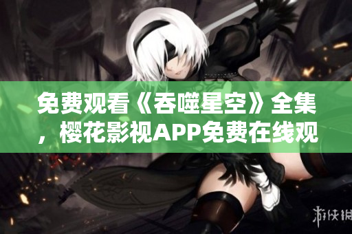 免費觀看《吞噬星空》全集，櫻花影視APP免費在線觀看權威指南