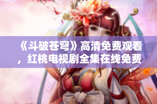 《斗破蒼穹》高清免費(fèi)觀看，紅桃電視劇全集在線免費(fèi)播放，精彩內(nèi)容盡在紅桃平臺(tái)