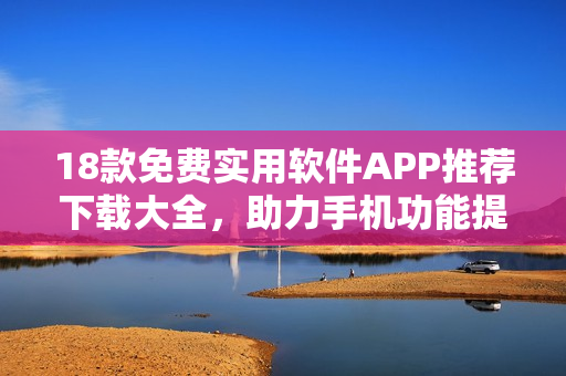 18款免費(fèi)實(shí)用軟件APP推薦下載大全，助力手機(jī)功能提升