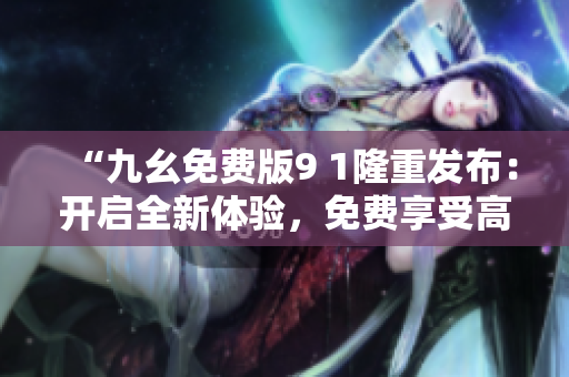 “九幺免費(fèi)版9 1隆重發(fā)布：開(kāi)啟全新體驗(yàn)，免費(fèi)享受高質(zhì)量服務(wù)”