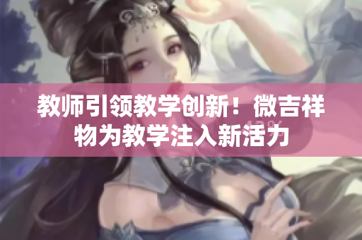 教師引領教學創(chuàng)新！微吉祥物為教學注入新活力