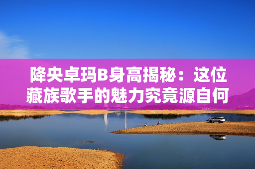 降央卓瑪B身高揭秘：這位藏族歌手的魅力究竟源自何處？