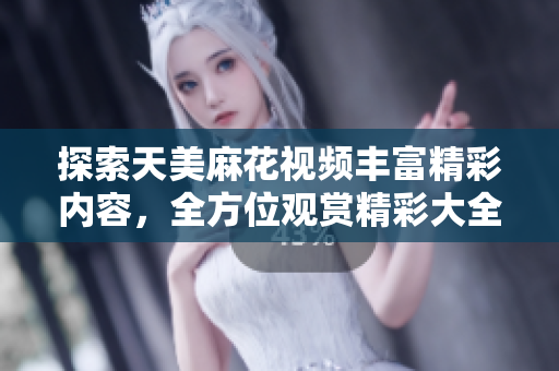 探索天美麻花視頻豐富精彩內(nèi)容，全方位觀賞精彩大全
