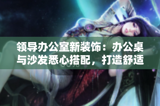領(lǐng)導(dǎo)辦公室新裝飾：辦公桌與沙發(fā)悉心搭配，打造舒適高效工作環(huán)境