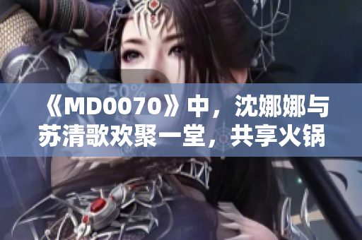 《MD0070》中，沈娜娜與蘇清歌歡聚一堂，共享火鍋盛宴