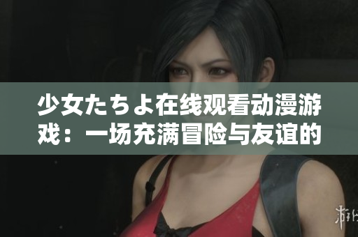 少女たちよ在線觀看動(dòng)漫游戲：一場(chǎng)充滿冒險(xiǎn)與友誼的奇幻之旅