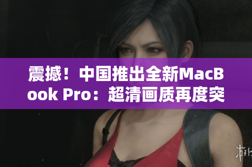 震撼！中國推出全新MacBook Pro：超清畫質(zhì)再度突破！