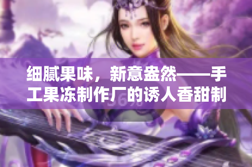 細(xì)膩果味，新意盎然——手工果凍制作廠的誘人香甜制作
