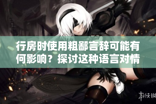 行房時(shí)使用粗鄙言辭可能有何影響？探討這種語言對(duì)情感和關(guān)系的影響。