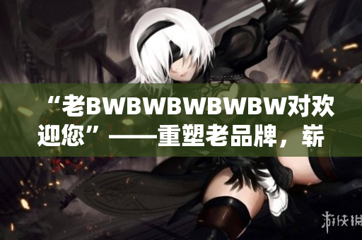“老BWBWBWBWBW對(duì)歡迎您”——重塑老品牌，嶄新迎客禮儀