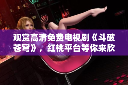 觀賞高清免費(fèi)電視劇《斗破蒼穹》，紅桃平臺等你來欣賞